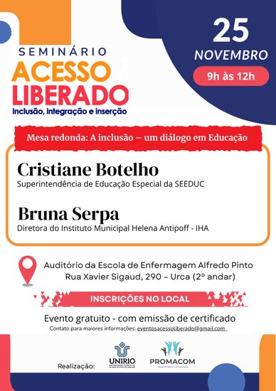 O card é retangular, fundo branco com bordas azul marinho e laranja, formando retângulos e semicírculos sobrepostos.Na margem superior direita destaca-se a data do evento 25 de novembro, das 9h às 12hNa margem esquerda: o título Seminário Acesso Liberado - inclusão, Integração e Inserção. Letras em marinho, laranja e vermelho.No centro do card as informações: Mesa redonda: A inclusão - um diálogo em educação. Cristiane Botelho - Superintendência de Educação Especial Bruna Serpa - Diretora do Instituto Municipal Helena Antipoff - IHANa margem inferior: Uma bolinha vermelha que imita um alfinete em mapa com o endereço: Auditório da Escola de Enfermagem Alfredo Pinto, Rua Xavier Sigaud, 290, Urca (2º andar)Um retângulo vermelho, com pequenos triângulos sobrepostos nas margens, onde se lê, em letras brancas sobre o fundo vermelho: Inscrições no local.Abaixo escrito, com letras pretas: Evento gratuito - com emissão de certificado.Linha abaixo, letras pretas: contato para mais informações: eventosacessoliberado@gmail.com <mailto:eventosacessoliberado@gmail.com>Na linha final escrito: Realização: com os logos da Unirio e Promacom.